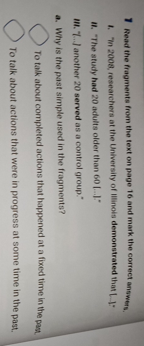 Read the fragments from the text on page 16 and mark the correct answers.
1 'In 2008, researchers at the University of Illinois demonstrated that [...].'
l. “The study had 20 adults older than 60 [...].”
III. "[...] another 20 served as a control group."
. Why is the past simple used in the fragments?
To talk about completed actions that happened at a fixed time in the past,
To talk about actions that were in progress at some time in the past.