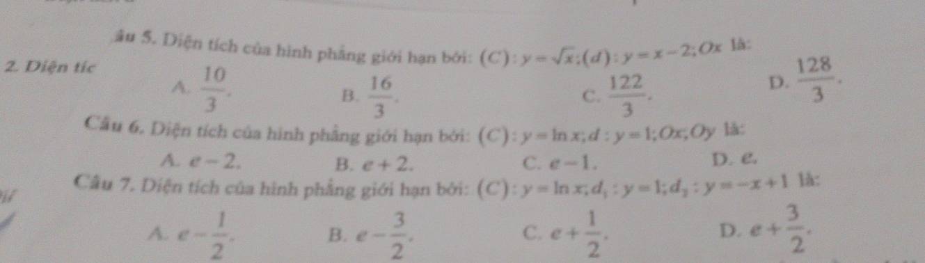 ău 5. Diện tích của hình phẳng giới hạn bởi: (C): y=sqrt(x); (d):y=x-2; Ox là:
2. Diện tíc  128/3 .
A.  10/3 .
B.  16/3 .  122/3 . 
D.
C.
Cầu 6. Diện tích của hình phẳng giới hạn bởi: (C):y=ln x; d:y=1; Ox; Oy là:
A. e-2. B. e+2. C. e-1. D. e.
Câu 7. Diện tích của hình phẳng giới hạn bởi: . (C):y=ln x, d_1:y=1; d_2:y=-x+1 là:
if
A. e- 1/2 . e- 3/2 . e+ 1/2 . e+ 3/2 . 
B.
C.
D.