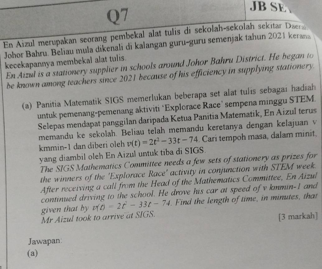 JBSE 
En Aizul merupakan seorang pembekal alat tulis di sekolah-sekolah sekitar Daerat. 
Johor Bahru. Beliau mula dikenali di kalangan guru-guru semenjak tahun 2021 kerana 
kecekapannya membekal alat tulis. 
En Aizul is a stationery supplier in schools around Johor Bahru District. He began to 
be known among teachers since 2021 because of his efficiency in supplying stationery. 
(a) Panitia Matematik SIGS memerlukan beberapa set alat tulis sebagai hadiah 
untuk pemenang-pemenang aktiviti ‘Explorace Race’ sempena minggu STEM 
Selepas mendapat panggilan daripada Ketua Panitia Matematik, En Aizul terus 
memandu ke sekolah. Beliau telah memandu keretanya dengan kelajuan v
kmmin-1 dan diberi oleh v(t)=2t^2-33t-74. Carí tempoh masa, dalam minit, 
yang diambil oleh En Aizul untuk tiba di SIGS. 
The SIGS Mathematics Committee needs a few sets of stationery as prizes for 
the winners of the 'Explorace Race' activity in conjunction with STEM week. 
After receiving a call from the Head of the Mathematics Committee, En Aizul 
continued driving to the school. He drove his car at speed of v kmmin-1 and 
given that by v(t)=2t^2-33t-74 Find the length of time, in minutes, that 
Mr Aizul took to arrive at SIGS. 
[3 markah] 
Jawapan: 
(a)