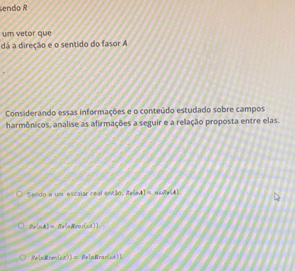 endo R 
um vetor que 
dá a direção e o sentido do fasor A 
Considerando essas informações e o conteúdo estudado sobre campos 
harmônicos, analise as afirmações a seguir e a relação proposta entre elas. 
Sendo « um escalar real então, Re(aA)=aomega Re(A).
Rv(aA)=Rv(aRcos (ax)).
Re(aRren(ax))=Re(aRrosx))