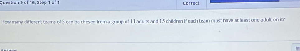 of 16, Step 1 of 1 Correct 
How many different teams of 3 can be chosen from a group of 11 adults and 15 children if each team must have at least one adult on it?