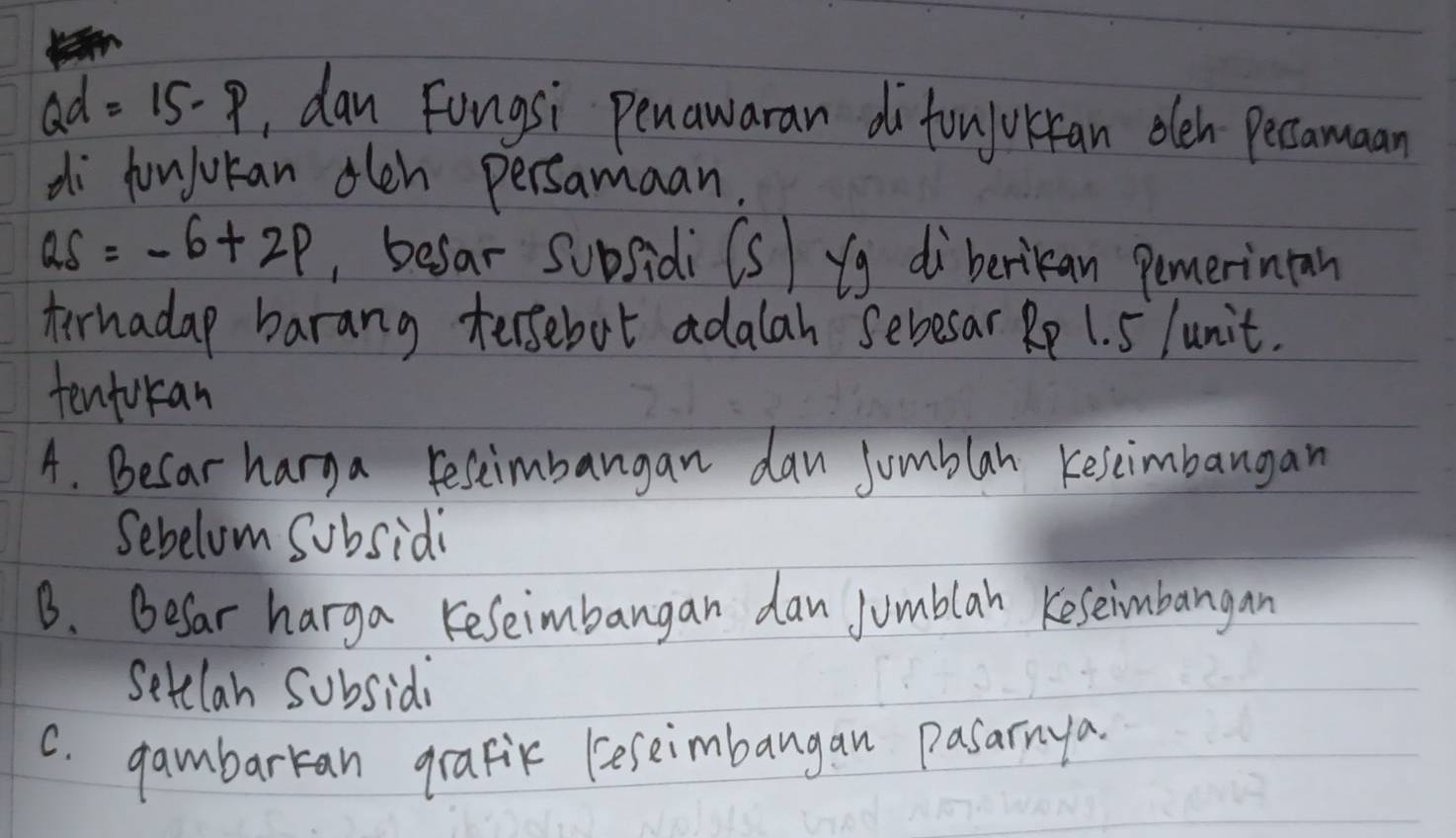 Qd=15-p , dan Fongsi penawaran do toujorkfan oleh pecamaan
di funjuran olen persamaan.
QS=-6+2p , befar subsidi (s) yg di berikan pemerinion
terhadap barang tersebot adalah sebesar Rp 1. 5 lunit.
tenfokan
A. Becar harga resimbangan dan Jumblan keseimbangan
Sebelom subsidi
B. Befar harga Keseimbangan dan Jumblah Keseimbangan
Setelan subsidy
C. gambarran grafik (eseimbangan pasarnya.