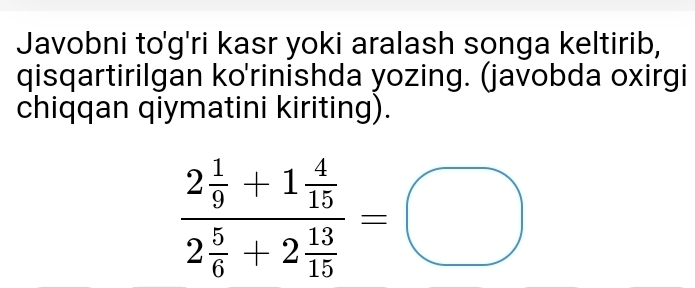 Javobni to'g'ri kasr yoki aralash songa keltirib, 
qisqartirilgan ko'rinishda yozing. (javobda oxirgi 
chiqqan qiymatini kiriting).
frac 2 1/9 +1 4/15 2 5/6 +2 13/15 =□