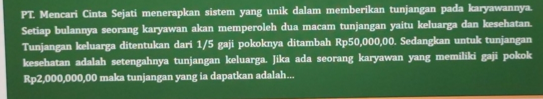 PT. Mencari Cinta Sejati menerapkan sistem yang unik dalam memberikan tunjangan pada karyawannya. 
Setiap bulannya seorang karyawan akan memperoleh dua macam tunjangan yaitu keluarga dan kesehatan. 
Tunjangan keluarga ditentukan dari 1/5 gaji pokoknya ditambah Rp50,000,00. Sedangkan untuk tunjangan 
kesehatan adalah setengahnya tunjangan keluarga. Jika ada seorang karyawan yang memiliki gaji pokok
Rp2,000,000,00 maka tunjangan yang ia dapatkan adalah...