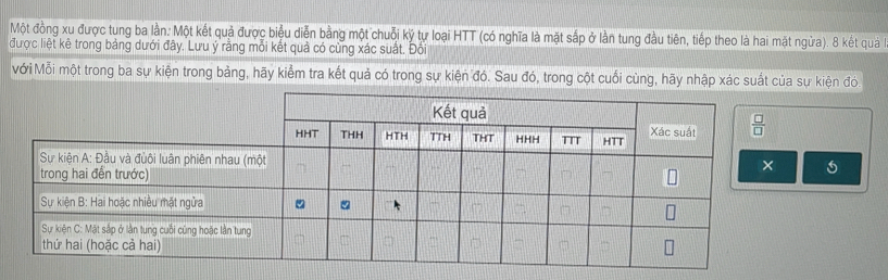 Một đồng xu được tung ba lần: Một kết quả được biệu diễn bằng một chuỗi ký tự loại HTT (có nghĩa là mặt sắp ở lần tung đầu tiên, tiếp theo là hai mặt ngừa). 8 kết quả
được liệt kê trong bảng dưới đây. Lưu ý rằng mỗi kết quả có cùng xác suất. Đôi
Mới Mỗi một trong ba sự kiện trong bảng, hãy kiểm tra kết quả có trong sự kiện đó. Sau đó, trong cột cuối cùng, hãy nhập xác suất của sự kiện đó.