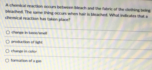 A chemical reaction occurs between bleach and the fabric of the clothing being
bleached. The same thing occurs when hair is bleached. What indicates that a
chemical reaction has taken place?
change in taste/smell
production of light
change in color
formation of a gas