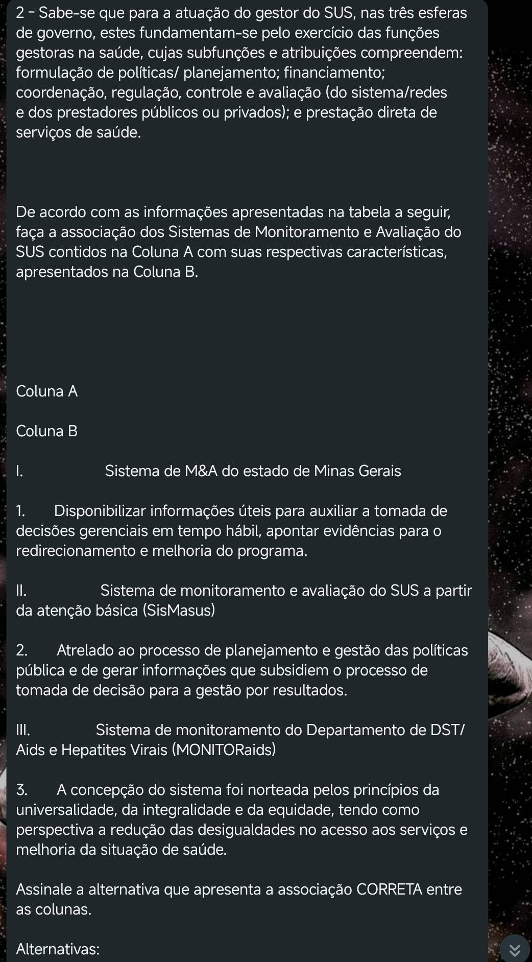 Sabe-se que para a atuação do gestor do SUS, nas três esferas
de governo, estes fundamentam-se pelo exercício das funções
gestoras na saúde, cujas subfunções e atribuições compreendem:
formulação de políticas/ planejamento; financiamento;
coordenação, regulação, controle e avaliação (do sistema/redes
e dos prestadores públicos ou privados); e prestação direta de
serviços de saúde.
De acordo com as informações apresentadas na tabela a seguir,
faça a associação dos Sistemas de Monitoramento e Avaliação do
SUS contidos na Coluna A com suas respectivas características,
apresentados na Coluna B.
Coluna A
Coluna B
1. Sistema de M&A do estado de Minas Gerais
1. Disponibilizar informações úteis para auxiliar a tomada de
decisões gerenciais em tempo hábil, apontar evidências para o
redirecionamento e melhoria do programa.
II.  Sistema de monitoramento e avaliação do SUS a partir
da atenção básica (SisMasus)
2. Atrelado ao processo de planejamento e gestão das políticas
pública e de gerar informações que subsidiem o processo de
tomada de decisão para a gestão por resultados.
III. Sistema de monitoramento do Departamento de DST/
Aids e Hepatites Virais (MONITORaids)
3. A concepção do sistema foi norteada pelos princípios da
universalidade, da integralidade e da equidade, tendo como
perspectiva a redução das desigualdades no acesso aos serviços e
melhoria da situação de saúde.
Assinale a alternativa que apresenta a associação CORRETA entre
as colunas.
Alternativas: