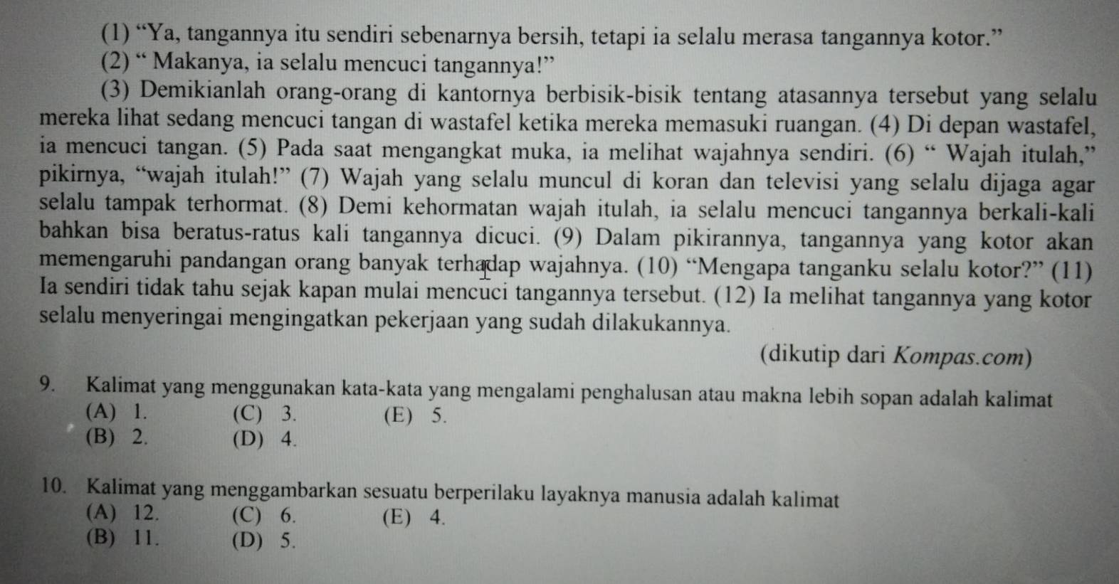 (1) “Ya, tangannya itu sendiri sebenarnya bersih, tetapi ia selalu merasa tangannya kotor.”
(2) “ Makanya, ia selalu mencuci tangannya!”
(3) Demikianlah orang-orang di kantornya berbisik-bisik tentang atasannya tersebut yang selalu
mereka lihat sedang mencuci tangan di wastafel ketika mereka memasuki ruangan. (4) Di depan wastafel,
ia mencuci tangan. (5) Pada saat mengangkat muka, ia melihat wajahnya sendiri. (6) “ Wajah itulah,”
pikirnya, “wajah itulah!” (7) Wajah yang selalu muncul di koran dan televisi yang selalu dijaga agar
selalu tampak terhormat. (8) Demi kehormatan wajah itulah, ia selalu mencuci tangannya berkali-kali
bahkan bisa beratus-ratus kali tangannya dicuci. (9) Dalam pikirannya, tangannya yang kotor akan
memengaruhi pandangan orang banyak terhadap wajahnya. (10) “Mengapa tanganku selalu kotor?” (11)
Ia sendiri tidak tahu sejak kapan mulai mencuci tangannya tersebut. (12) Ia melihat tangannya yang kotor
selalu menyeringai mengingatkan pekerjaan yang sudah dilakukannya.
(dikutip dari Kompas.com)
9. Kalimat yang menggunakan kata-kata yang mengalami penghalusan atau makna lebih sopan adalah kalimat
(A) 1. (C) 3. (E) 5.
(B) 2. (D) 4.
10. Kalimat yang menggambarkan sesuatu berperilaku layaknya manusia adalah kalimat
(A) 12. (C) 6. (E) 4.
(B) 11. (D) 5.