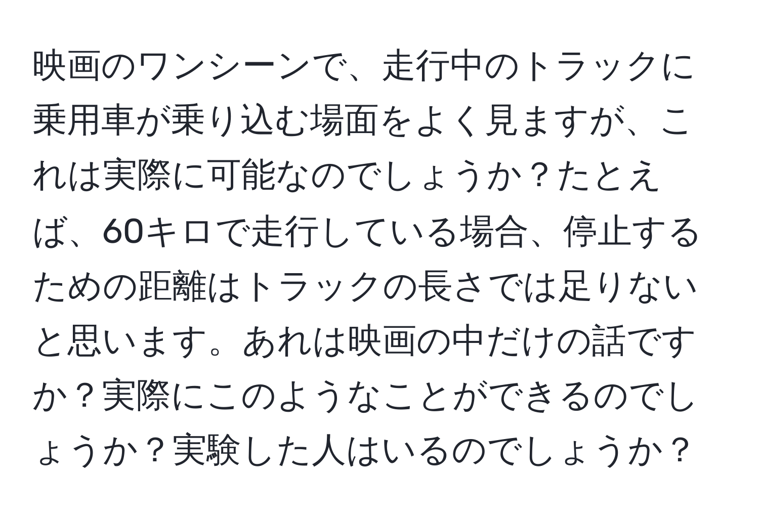 映画のワンシーンで、走行中のトラックに乗用車が乗り込む場面をよく見ますが、これは実際に可能なのでしょうか？たとえば、60キロで走行している場合、停止するための距離はトラックの長さでは足りないと思います。あれは映画の中だけの話ですか？実際にこのようなことができるのでしょうか？実験した人はいるのでしょうか？