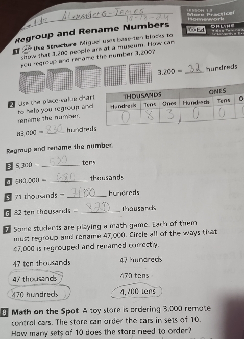 LESSON 1.3
More Practice/
Homework
⑩Ed
Regroup and Rename Numbers ONLINE Vídeg Tutorials
1 Use Structure Miguel uses base-ten blocks to
nr t e x
show that 3,200 people are at a museum. How can
you regroup and rename the number 3,200?
3,200= _ hundreds
2 Use the place-value chart
to help you regroup and
rename the number.
83,000= _hundred
Regroup and rename the number.
5,300= _tens
4 680,000= _ thousands
5 71 thousands = _ hundreds
6 82 ten thousands = _ thousands
7 Some students are playing a math game. Each of them
must regroup and rename 47,000. Circle all of the ways that
47,000 is regrouped and renamed correctly.
47 ten thousands 47 hundreds
47 thousands 470 tens
470 hundreds 4,700 tens
8 Math on the Spot A toy store is ordering 3,000 remote
control cars. The store can order the cars in sets of 10.
How many sets of 10 does the store need to order?