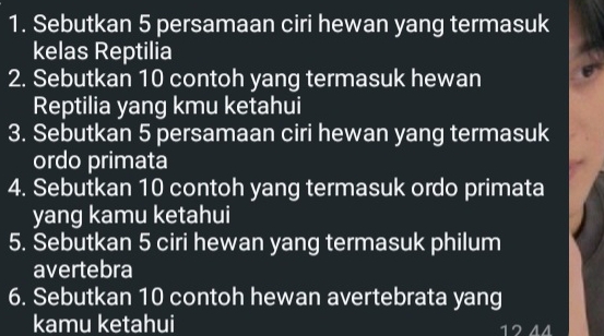 Sebutkan 5 persamaan ciri hewan yang termasuk 
kelas Reptilia 
2. Sebutkan 10 contoh yang termasuk hewan 
Reptilia yang kmu ketahui 
3. Sebutkan 5 persamaan ciri hewan yang termasuk 
ordo primata 
4. Sebutkan 10 contoh yang termasuk ordo primata 
yang kamu ketahui 
5. Sebutkan 5 ciri hewan yang termasuk philum 
avertebra 
6. Sebutkan 10 contoh hewan avertebrata yang 
kamu ketahui 12 44