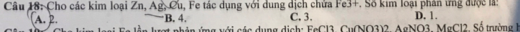Cho các kim loại Zn, Ag, Cu 1, Fe tác dụng với dung dịch chứa Fe3+. Số kim loại phân ứng được là:
A. 2. B. 4. C. 3. D. 1.
g với các dụng dịch: FeCl3, Cu(NO3)2. AgNO3. MgCl2. Số trường h