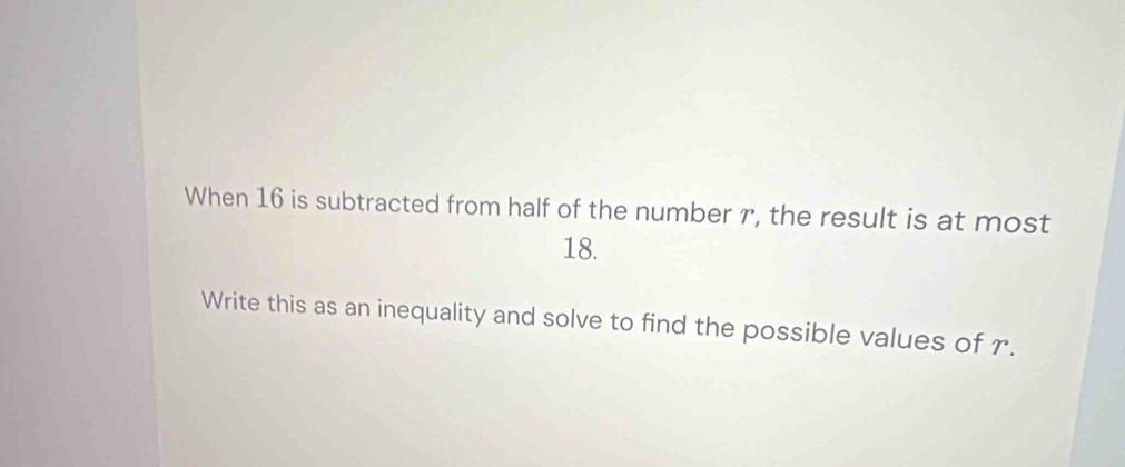 When 16 is subtracted from half of the number r, the result is at most
18. 
Write this as an inequality and solve to find the possible values of r.