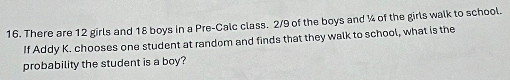 There are 12 girls and 18 boys in a Pre-Calc class. 2/9 of the boys and ¼ of the girls walk to school. 
If Addy K. chooses one student at random and finds that they walk to school, what is the 
probability the student is a boy?