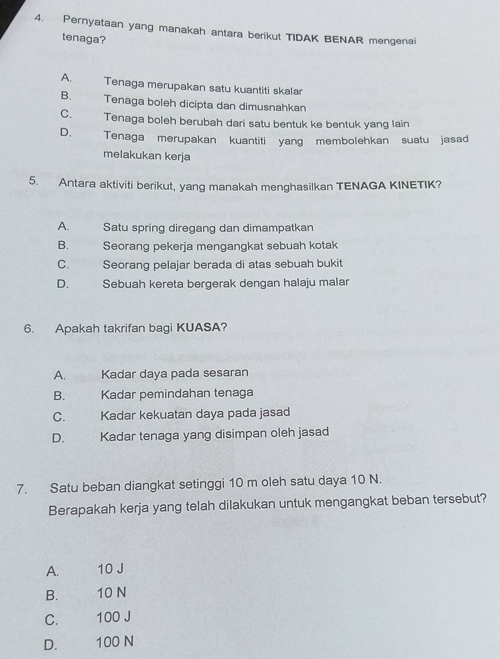 Pernyataan yang manakah antara berikut TIDAK BENAR mengenai
tenaga?
A. Tenaga merupakan satu kuantiti skalar
B. Tenaga boleh dicipta dan dimusnahkan
C. Tenaga boleh berubah dari satu bentuk ke bentuk yang lain
D. Tenaga merupakan kuantiti yang membolehkan suatu jasad
melakukan kerja
5. Antara aktiviti berikut, yang manakah menghasilkan TENAGA KINETIK
A. Satu spring diregang dan dimampatkan
B. Seorang pekerja mengangkat sebuah kotak
C. Seorang pelajar berada di atas sebuah bukit
D. Sebuah kereta bergerak dengan halaju malar
6. Apakah takrifan bagi KUASA?
A. Kadar daya pada sesaran
B. Kadar pemindahan tenaga
C. Kadar kekuatan daya pada jasad
D. Kadar tenaga yang disimpan oleh jasad
7. Satu beban diangkat setinggi 10 m oleh satu daya 10 N.
Berapakah kerja yang telah dilakukan untuk mengangkat beban tersebut?
A. 10 J
B. 10 N
C. 100 J
D. 100 N