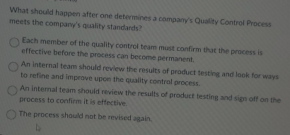 What should happen after one determines a company's Quality Control Process
meets the company's quality standards?
Each member of the quality control team must confirm that the process is
effective before the process can become permanent.
An internal team should review the results of product testing and look for ways
to refine and improve upon the quality control process.
An internal team should review the results of product testing and sign off on the
process to confirm it is effective.
The process should not be revised again.