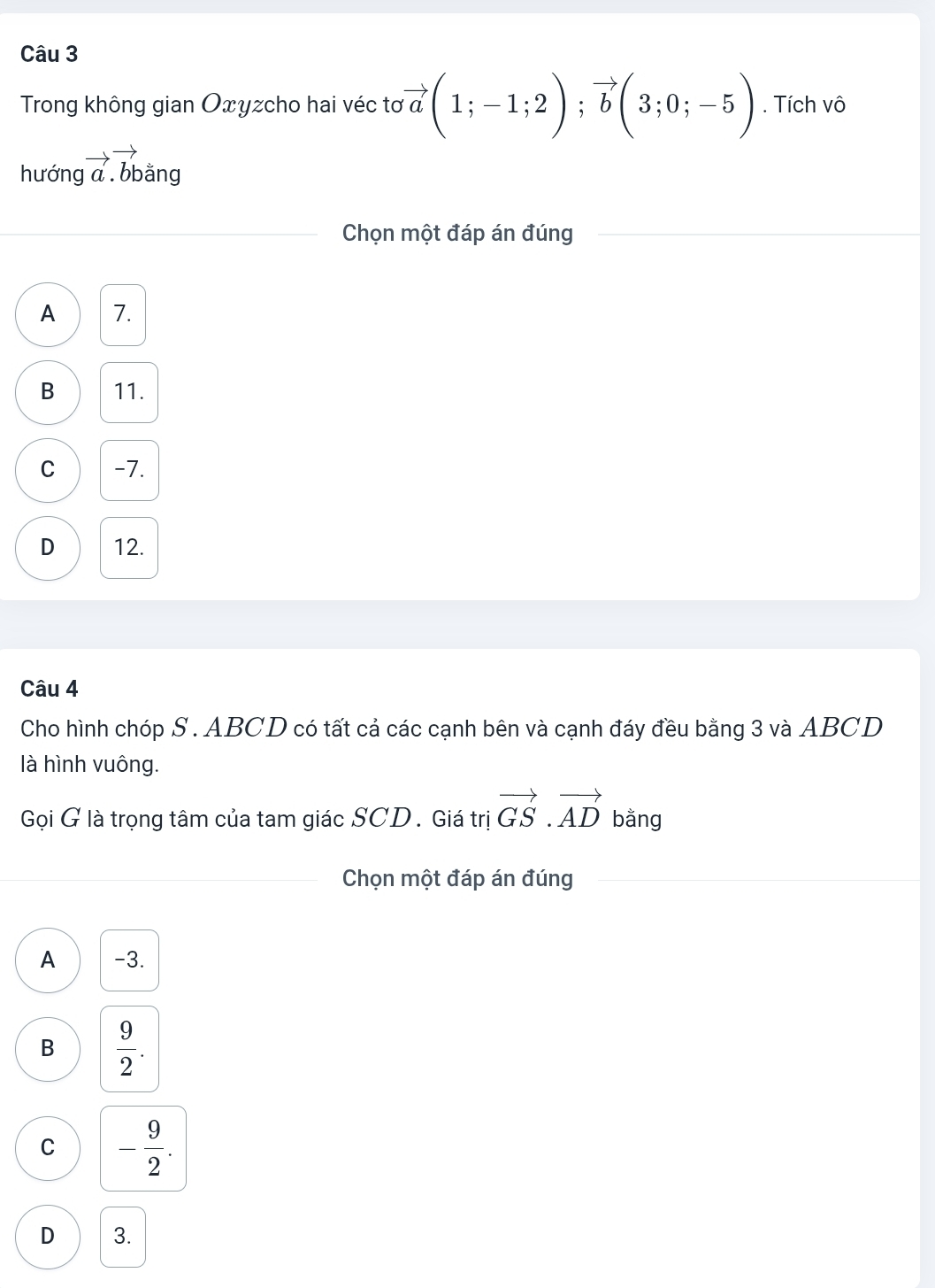 Trong không gian Oxyzcho hai véc tơ vector a(1;-1;2); vector b(3;0;-5). Tích vô
hướng vector a.vector bdot an. 1
Chọn một đáp án đúng
A 7.
B 11.
C -7.
D 12.
Câu 4
Cho hình chóp S . ABCD có tất cả các cạnh bên và cạnh đáy đều bằng 3 và ABCD
là hình vuông.
Gọi G là trọng tâm của tam giác SCD . Giá trị vector GS.vector AD bằng
Chọn một đáp án đúng
A -3.
B  9/2 .
C - 9/2 .
D 3.