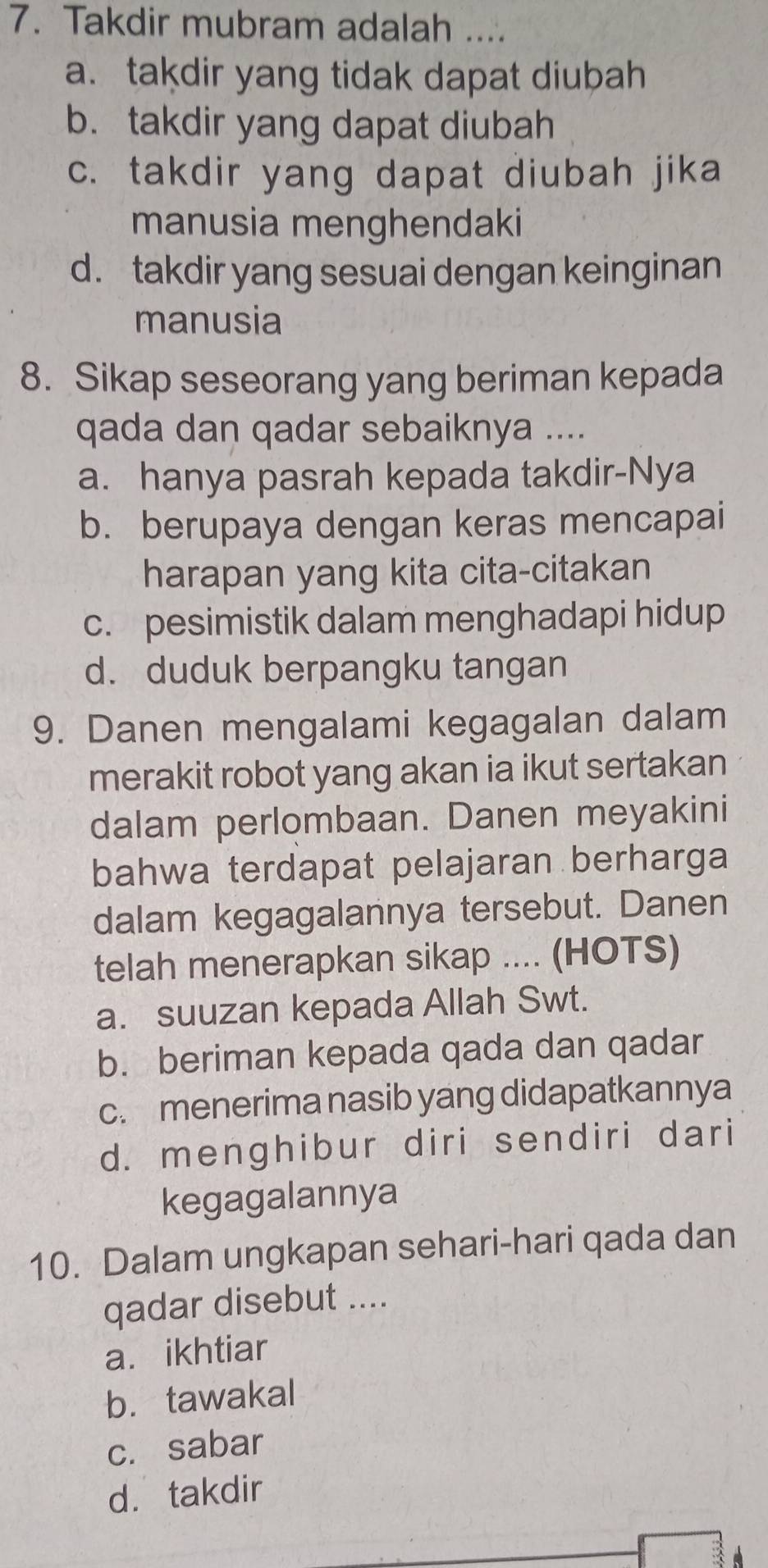 Takdir mubram adalah ....
a. takdir yang tidak dapat diubah
b. takdir yang dapat diubah
c. takdir yang dapat diubah jika
manusia menghendaki
d. takdir yang sesuai dengan keinginan
manusia
8. Sikap seseorang yang beriman kepada
qada dan qadar sebaiknya ....
a. hanya pasrah kepada takdir-Nya
b. berupaya dengan keras mencapai
harapan yang kita cita-citakan
c. pesimistik dalam menghadapi hidup
d. duduk berpangku tangan
9. Danen mengalami kegagalan dalam
merakit robot yang akan ia ikut sertakan
dalam perlombaan. Danen meyakini
bahwa terdapat pelajaran berharga
dalam kegagalannya tersebut. Danen
telah menerapkan sikap .... (HOTS)
a. suuzan kepada Allah Swt.
b. beriman kepada qada dan qadar
c. menerima nasib yang didapatkannya
d. menghibur diri sendiri dari
kegagalannya
10. Dalam ungkapan sehari-hari qada dan
qadar disebut ....
a.ikhtiar
b. tawakal
c. sabar
d. takdir