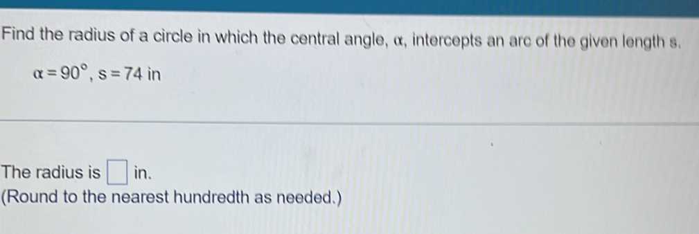 Find the radius of a circle in which the central angle, α, intercepts an arc of the given length s.
alpha =90°, s=74 in 
The radius is □ in. 
(Round to the nearest hundredth as needed.)