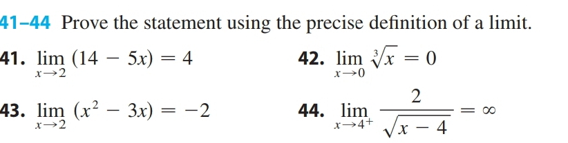 41-44 Prove the statement using the precise definition of a limit. 
41. limlimits _xto 2(14-5x)=4 42. limlimits _xto 0sqrt[3](x)=0
43. limlimits _xto 2(x^2-3x)=-2 44. limlimits _xto 4^+ 2/sqrt(x-4) =∈fty