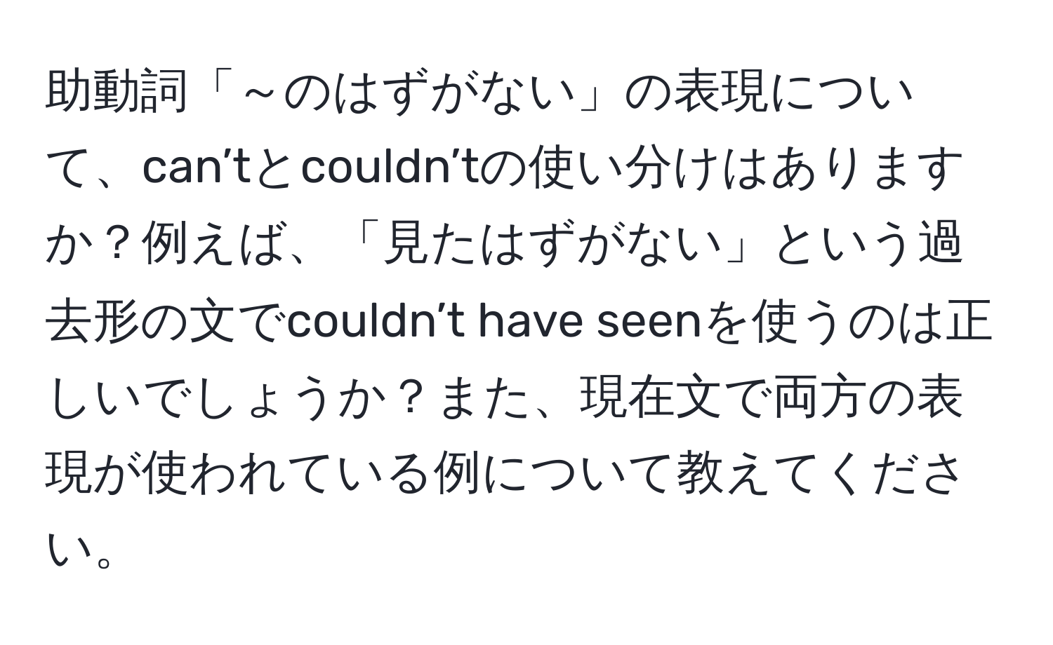 助動詞「～のはずがない」の表現について、can’tとcouldn’tの使い分けはありますか？例えば、「見たはずがない」という過去形の文でcouldn’t have seenを使うのは正しいでしょうか？また、現在文で両方の表現が使われている例について教えてください。