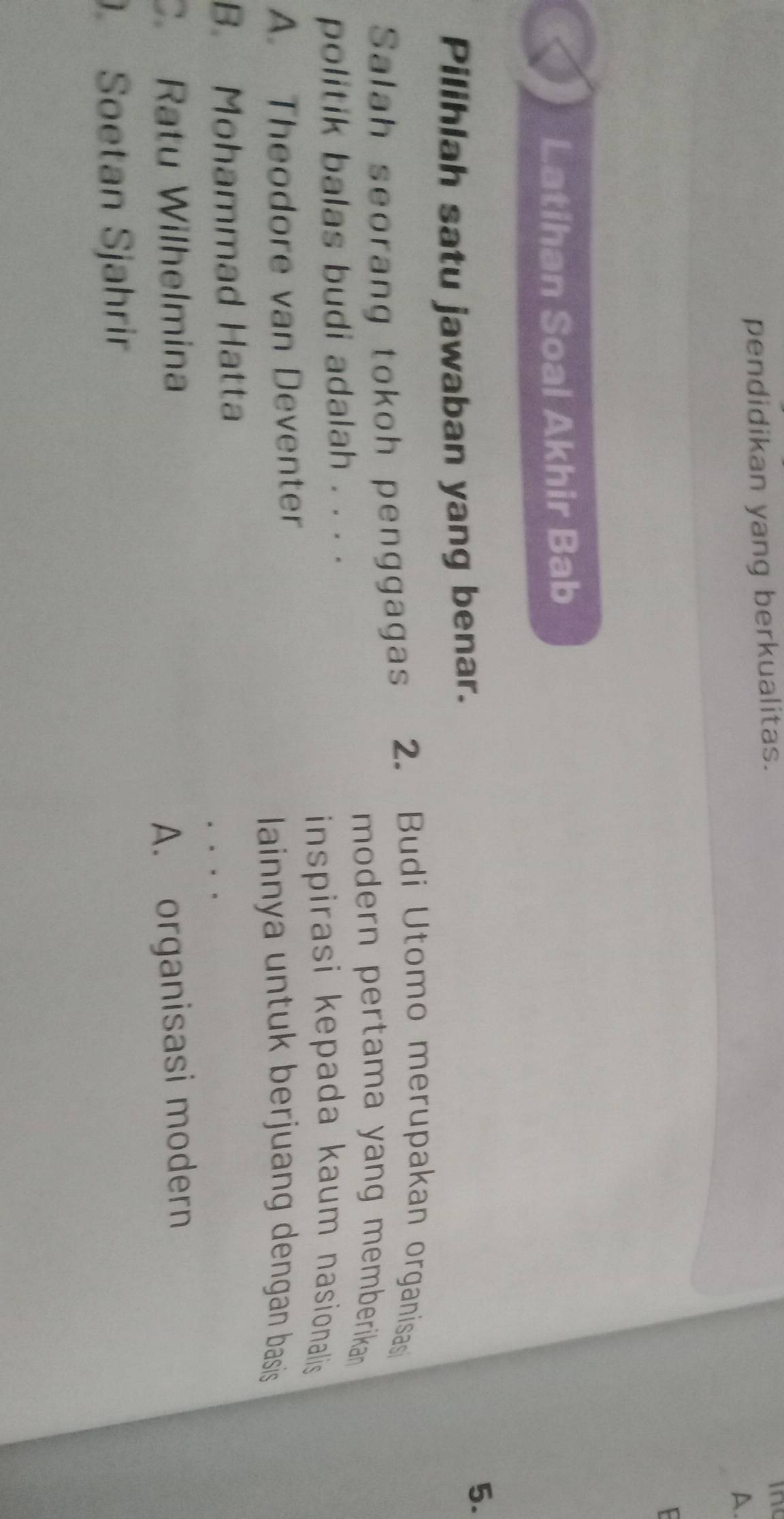 pendidikan yang berkualitas.
in
A.
F
Latihan Soal Akhir Bab
Pilihlah satu jawaban yang benar.
5.
Salah seorang tokoh penggagas 2. Budi Utomo merupakan organisasi
modern pertama yang memberikan .
politik balas budi adalah . . . .
inspirasi kepada kaum nasionalis
A. Theodore van Deventer
lainnya untuk berjuang dengan basis
B. Mohammad Hatta
。 . . .
C. Ratu Wilhelmina
A. organisasi modern
Soetan Sjahrir