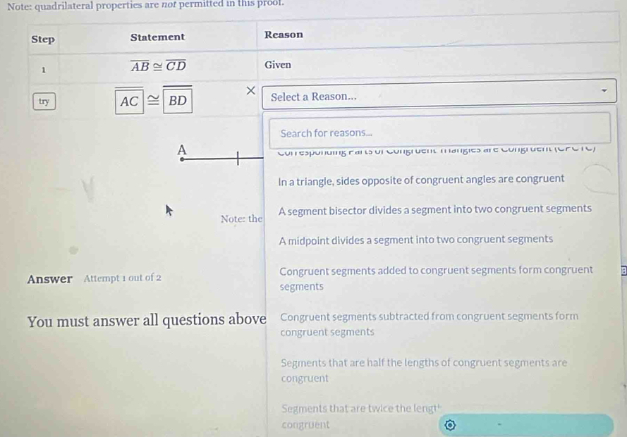 Note: quadrilateral properties are not permitted in this proof.
Step Statement Reason
overline AB≌ overline CD
1 Given
try overline AC≌ overline BD × Select a Reason...
Search for reasons...
A
Conresponding Farts ur Congruent mangies are Congrdent (Cre re)
In a triangle, sides opposite of congruent angles are congruent
Note: the A segment bisector divides a segment into two congruent segments
A midpoint divides a segment into two congruent segments
Answer Attempt 1 out of 2 Congruent segments added to congruent segments form congruent
segments
You must answer all questions above Congruent segments subtracted from congruent segments form
congruent segments
Segments that are half the lengths of congruent segments are
congruent
Segments that are twice the lengt'
congruent