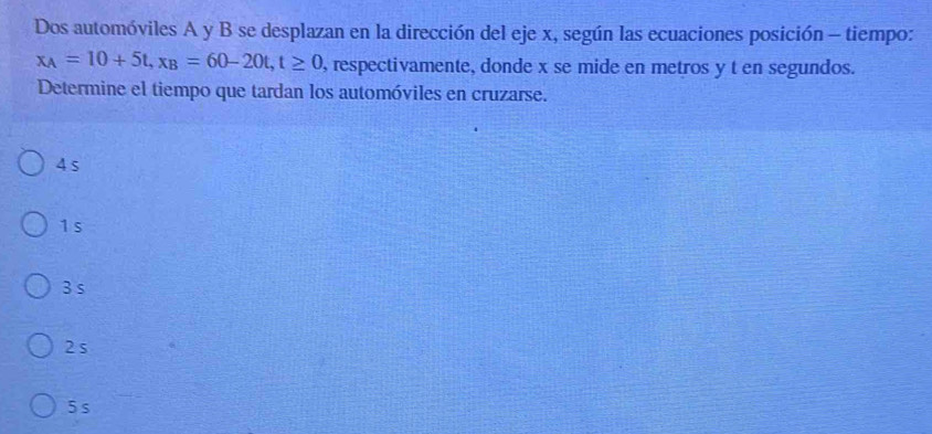 Dos automóviles A y B se desplazan en la dirección del eje x, según las ecuaciones posición - tiempo:
x_A=10+5t, x_B=60-20t, t≥ 0 , respectivamente, donde x se mide en metros y t en segundos.
Determine el tiempo que tardan los automóviles en cruzarse.
4 s
1 s
3 s
2 s
5s