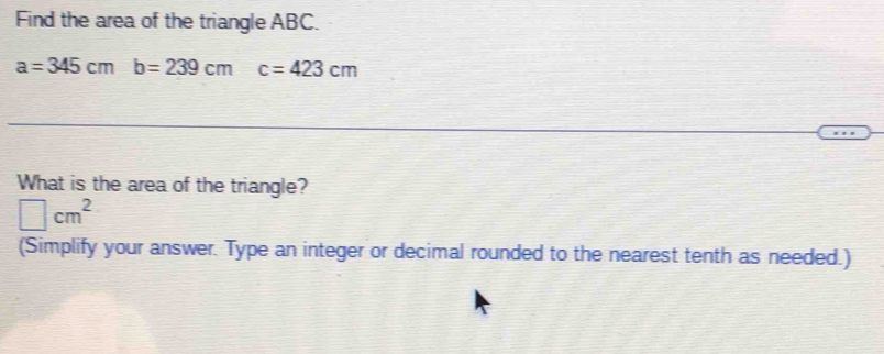 Find the area of the triangle ABC.
a=345cmb=239cm c=423cm
What is the area of the triangle?
□ cm^2
(Simplify your answer. Type an integer or decimal rounded to the nearest tenth as needed.)