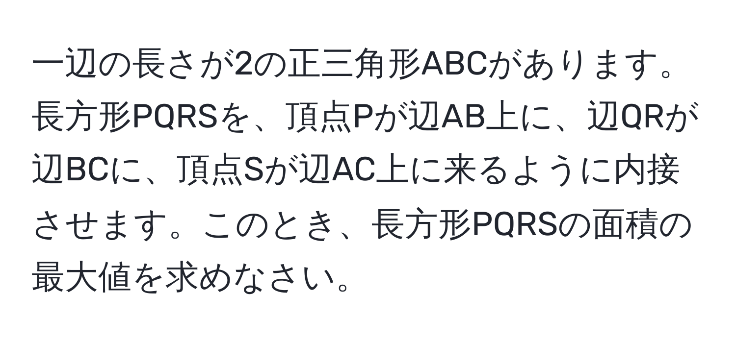 一辺の長さが2の正三角形ABCがあります。長方形PQRSを、頂点Pが辺AB上に、辺QRが辺BCに、頂点Sが辺AC上に来るように内接させます。このとき、長方形PQRSの面積の最大値を求めなさい。