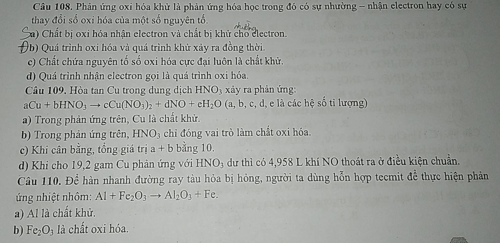 Phản ứng oxi hóa khử là phản ứng hóa học trong đó có sự nhường - nhận electron hay có sự
thay đổi số oxi hóa của một số nguyên tố.
ba) Chất bị oxi hóa nhận electron và chất bị khử cho electron.
Ob) Quá trình oxi hóa và quá trình khử xảy ra đồng thời.
c) Chất chứa nguyên tố số oxi hóa cực đại luôn là chất khử.
d) Quá trình nhận electron gọi là quá trình oxi hóa.
Câu 109. Hòa tan Cu trong dung dịch HNO_3 xảy ra phản ứng:
aCu+bHNO_3to cCu(NO_3)_2+dNO+eH_2O(a,b,c,d, e là các hệ số tỉ lượng)
a) Trong phản ứng trên, Cu là chất khử.
b) Trong phản ứng trên, HNO_3 chỉ đóng vai trò làm chất oxi hóa.
c) Khi cân bằng, tổng giá trị a+b bằng 10.
d) Khi cho 19, 2 gam Cu phản ứng với HNO_3 dư thì có 4,958 L khí NO thoát ra ở điều kiện chuẩn.
Câu 110. Để hàn nhanh đường ray tàu hỏa bị hỏng, người ta dùng hỗn hợp tecmit để thực hiện phản
ng nhiệt nhôm: Al+Fe_2O_3to Al_2O_3+Fe.
a) Al là chất khử.
b) Fe_2O 3 là chất oxi hóa.