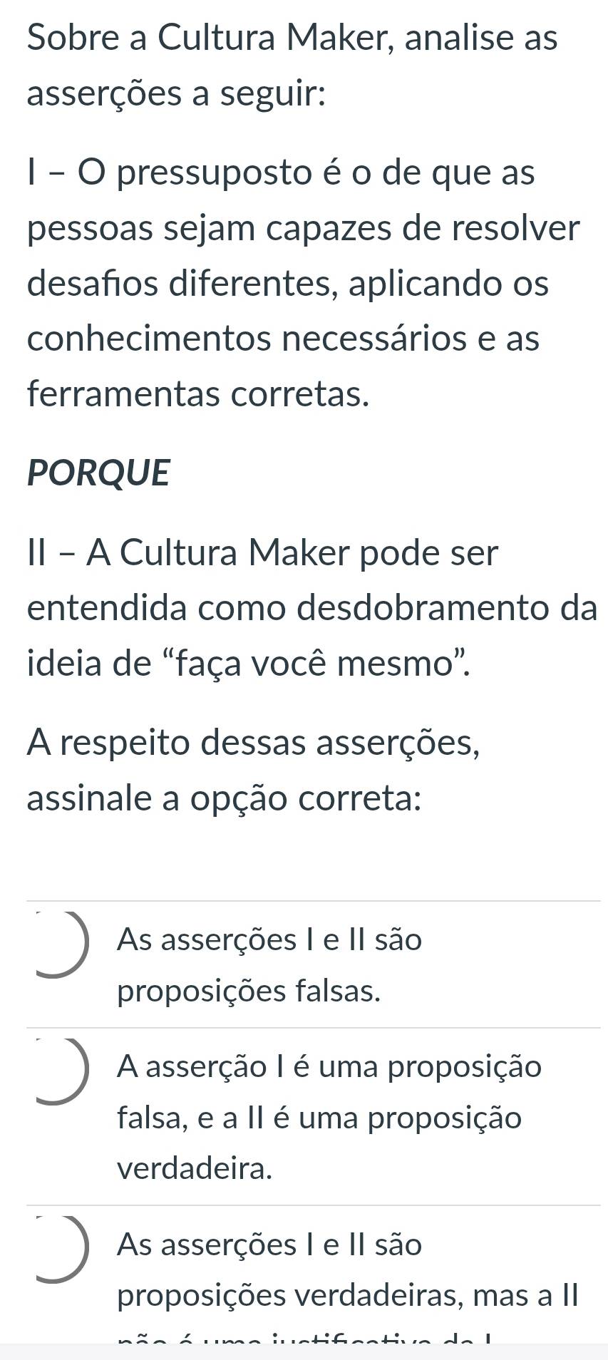 Sobre a Cultura Maker, analise as
asserções a seguir:
I - O pressuposto é o de que as
pessoas sejam capazes de resolver
desaños diferentes, aplicando os
conhecimentos necessários e as
ferramentas corretas.
PORQUE
II - A Cultura Maker pode ser
entendida como desdobramento da
ideia de “faça você mesmo”.
A respeito dessas asserções,
assinale a opção correta:
As asserções I e II são
proposições falsas.
A asserção I é uma proposição
falsa, e a II é uma proposição
verdadeira.
As asserções I e II são
proposições verdadeiras, mas a II