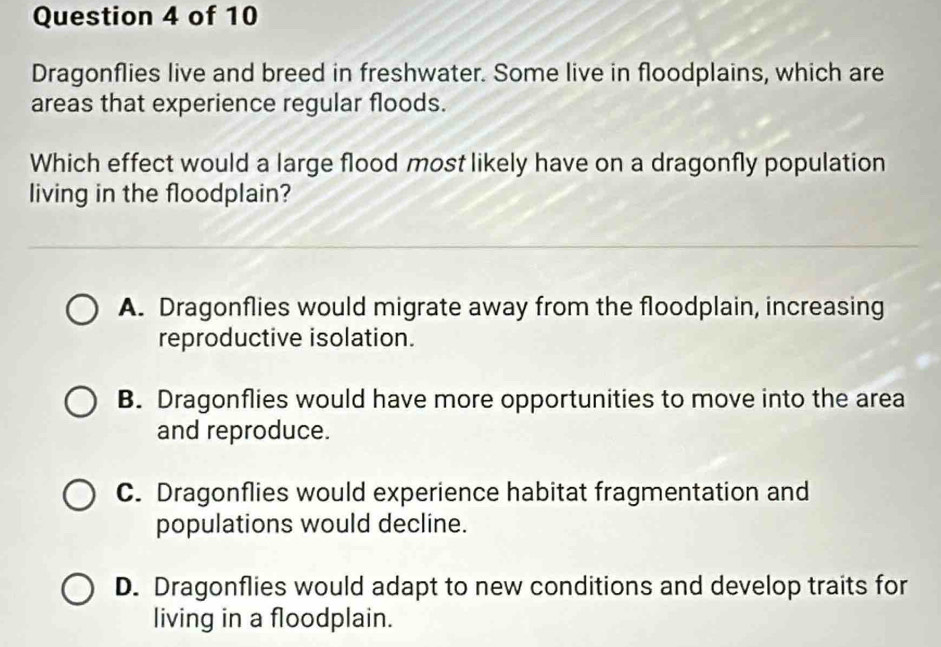 Dragonflies live and breed in freshwater. Some live in floodplains, which are
areas that experience regular floods.
Which effect would a large flood most likely have on a dragonfly population
living in the floodplain?
A. Dragonflies would migrate away from the floodplain, increasing
reproductive isolation.
B. Dragonflies would have more opportunities to move into the area
and reproduce.
C. Dragonflies would experience habitat fragmentation and
populations would decline.
D. Dragonflies would adapt to new conditions and develop traits for
living in a floodplain.