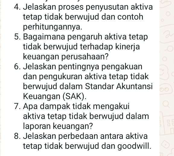 Jelaskan proses penyusutan aktiva 
tetap tidak berwujud dan contoh 
perhitungannya. 
5. Bagaimana pengaruh aktiva tetap 
tidak berwujud terhadap kinerja 
keuangan perusahaan? 
6. Jelaskan pentingnya pengakuan 
dan pengukuran aktiva tetap tidak 
berwujud dalam Standar Akuntansi 
Keuangan (SAK). 
7. Apa dampak tidak mengakui 
aktiva tetap tidak berwujud dalam 
laporan keuangan? 
8. Jelaskan perbedaan antara aktiva 
tetap tidak berwujud dan goodwill.