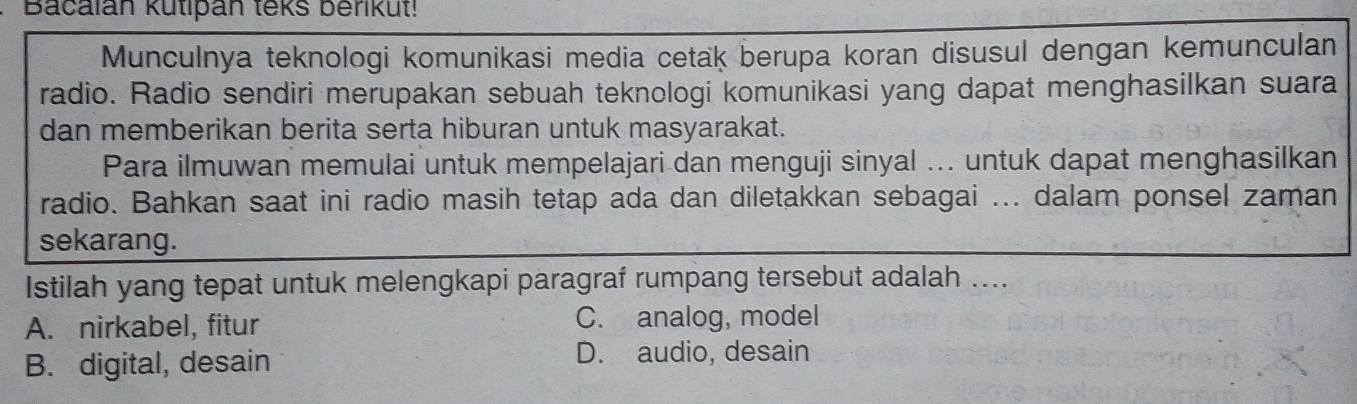 Bacalan kutipan teks berikut!
Munculnya teknologi komunikasi media cetak berupa koran disusul dengan kemunculan
radio. Radio sendiri merupakan sebuah teknologi komunikasi yang dapat menghasilkan suara
dan memberikan berita serta hiburan untuk masyarakat.
Para ilmuwan memulai untuk mempelajari dan menguji sinyal ... untuk dapat menghasilkan
radio. Bahkan saat ini radio masih tetap ada dan diletakkan sebagai ... dalam ponsel zaman
sekarang.
Istilah yang tepat untuk melengkapi paragraf rumpang tersebut adalah ....
A. nirkabel, fitur C. analog, model
B. digital, desain
D. audio, desain