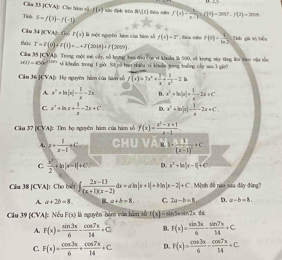 2,5.
Câu 33 [CVA]: Cho hàm số f(x) xác định trên R/ 1 thỏa mãn f'(x)= 1/x-1 ,f(0)=2017,f(2)=2018.
Tính S=f(3)-f(-1).
Câu 34[CVA] : Gọi F(x) là một nguyên hàm của hàm số f(x)=2^x , thỏa mãn F(0)= 1/ln 2 . Tính giá trị biểu
thức T=F(0)+F(1)+...+F(2018)+F(2019).
Câu 35 [CVA]: Trong một mẻ cấy, số lượng ban đầu của vi khuẩn là 500, số lượng này tăng lên theo vận tốc
v(t)=450e^(1,1257t) vi khuẩn trong 1 giờ. Sẽ có bao nhiêu vi khuẩn trong buồng cấy sau 3 giờ?
Câu 36 [CVA]: Họ nguyên hàm của hàm số f(x)=7x^6+ 1/x + 1/x^2 -2k
A. x^7+ln |x|- 1/x -2x. x^7+ln |x|+ 1/x -2x+C.
B.
C. x^7+ln x+ 1/x -2x+C. x^7+ln |x|- 1/x -2x+C.
D.
Câu 37 [CVA]: Tìm họ nguyên hàm của hàm số f(x)= (x^2-x+1)/x-1 .
A. x+ 1/x-1 +C. 1+frac 1(x-1)^2+C.
B.
C.  x^2/2 +ln |x-1|+C. D. x^2+ln |x-1|+C.
Câu 38[CVA] |: Cho biết ∈t  (2x-13)/(x+1)(x-2) dx=aln |x+1|+bln |x-2|+C. Mệnh đề nào sau đây đúng?
A. a+2b=8. B. a+b=8. C. 2a-b=8. D. a-b=8.
Câu y 39[CVA] : Nếu F(x) là nguyên hàm của hàm số f(x)=sin 5xsin 2x thì:
B.
A. F(x)= sin 3x/6 - cos 7x/14 +C. F(x)= sin 3x/6 - sin 7x/14 +C.
C. F(x)= cos 3x/6 + cos 7x/14 +C. F(x)= cos 3x/6 - cos 7x/14 +C.
D.