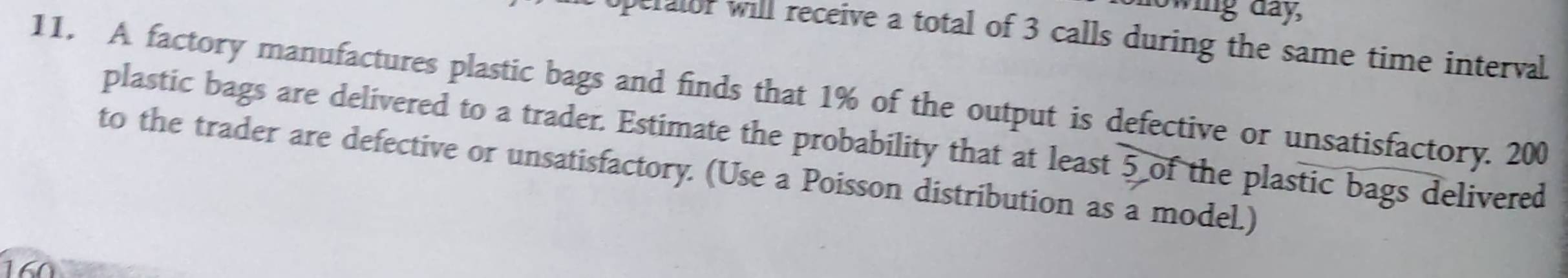 howing day, 
Operalor will receive a total of 3 calls during the same time interval. 
11. A factory manufactures plastic bags and finds that 1% of the output is defective or unsatisfactory. 200
plastic bags are delivered to a trader. Estimate the probability that at least 5 of the plastic bags delivered 
to the trader are defective or unsatisfactory. (Use a Poisson distribution as a model.)
160