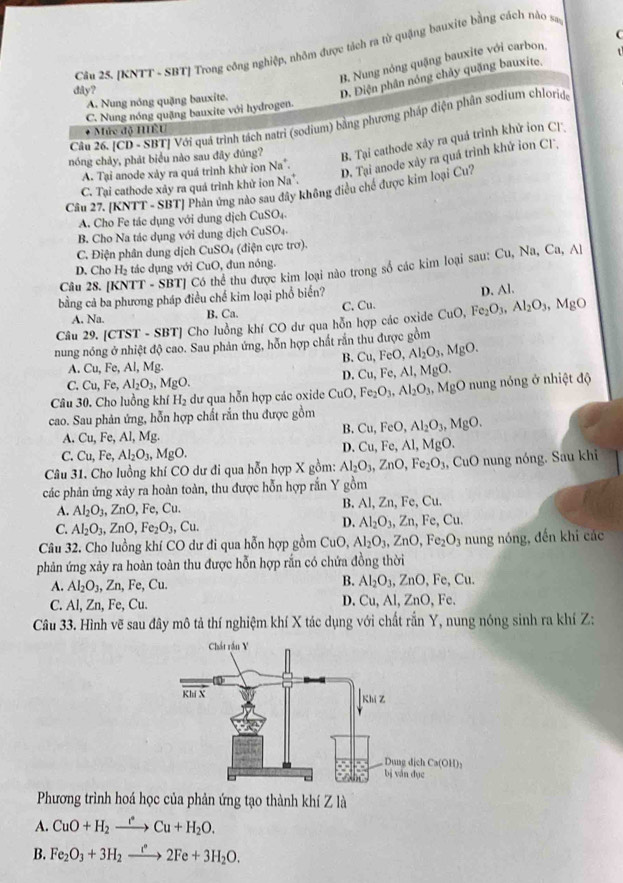 C
Cầu 25. [KNTT - SBT] Trong công nghiệp, nhỏm được tách ra từ quặng bauxite bằng cách nào san
B. Nung nóng quặng bauxite với carbon,
dây?
D. Điện phân nóng chảy quặng bauxite.
A. Nung nóng quặng bauxite.
C. Nung nóng quặng bauxite với hydrogen.
Câu 26. [CD - SBTJ Với quá trình tách natri (sodium) bằng phương pháp điện phân sodium chloride
* Mức độ HÊU
nóng chảy, phát biểu nào sau đây đúng?
B. Tại cathode xảy ra quá trình khử ion Cl
A. Tại anode xảy ra quá trình khử ion Na^+.
D. Tại anode xày ra quá trình khử ion CF,
C. Tại cathode xảy ra quá trình khử ion Na^+.
Cầu 27. [KNTT - SBT] Phản ứng nào sau đây không điều chế được kim loại Cu?
A. Cho Fe tác dụng với dung dịch CuSO_4
B. Cho Na tác dụng với dung dịch CuSO_4
C. Điện phân dung dịch CuSO_4 (điện cực trơ).
Cu, Na, Ca,Al
D. Cho H_2 tác dụng với CuO, đun nóng.
Câu 28. [ TT - SBT] Có thể thu được kim loại nào trong số các kim loại sau:
bằng cả ba phương pháp điều chế kim loại phổ biến?
A. Na. B. Ca. C. Cu. D. Al.
Câu 29. [CTST - SBT] Cho luồng khí CO dư qua hỗn hợp các oxide CuO,Fe_2O_3,Al_2O_3 MgO
nung nóng ở nhiệt độ cao. Sau phản ứng, hỗn hợp chất rắn thu được gồm
B. Cu,FeO,Al_2O_3,MgO.
A. Cu, Fe, Al, Mg.
D. Cu,Fe,Al,MgO.
C. Cu,Fe Al_2O_3, N fgO.
Câu 30. Cho luồng khí H_2 dư qua hỗn hợp các oxide CuO Fe_2O_3,Al_2O_3,MgO nung nóng ở nhiệt độ
cao. Sau phản ứng, hỗn hợp chất rắn thu được gồm
B. Cu,FeO,Al_2O_3,MgO.
A. Cu,Fe,Al,M L
D. Cu,Fe,Al,MgO
C. Cu,Fe,Al_2O_3,MgO.
Câu 31. Cho luồng khí CO dư đi qua hỗn hợp X gồm: Al_2O_3,ZnO,Fe_2O_3,CuO nung nóng. Sau khi
các phản ứng xảy ra hoàn toàn, thu được hỗn hợp rắn Y gồm
A. Al_2O_3,ZnO,Fe,Cu. B. Al, Zn, Fe, Cu.
C. Al_2O_3,ZnO,Fe_2O_3,Cu.
D. Al_2O_3,Zn,Fe,Cu.
Câu 32. Cho luồng khí CO dư đi qua hỗn hợp gồm CuO, Al_2O_3,ZnO,Fe_2O_3 nung nóng, đến khi các
phản ứng xảy ra hoàn toàn thu được hỗn hợp rắn có chứa đồng thời
A. Al_2O_3,Zn,Fe,Cu.
B. Al_2O_3,ZnO,Fe,Cu.
D.
C. Al, Zn, Fe, Cu. Cu, AI,ZnO Fe
Câu 33. Hình vẽ sau đây mô tả thí nghiệm khí X tác dụng với chất rắn Y, nung nóng sinh ra khí Z:
Phương trình hoá học của phản ứng tạo thành khí Z là
A. CuO+H_2xrightarrow eCu+H_2O.
B. Fe_2O_3+3H_2to 2Fe+2Fe+3H_2O.