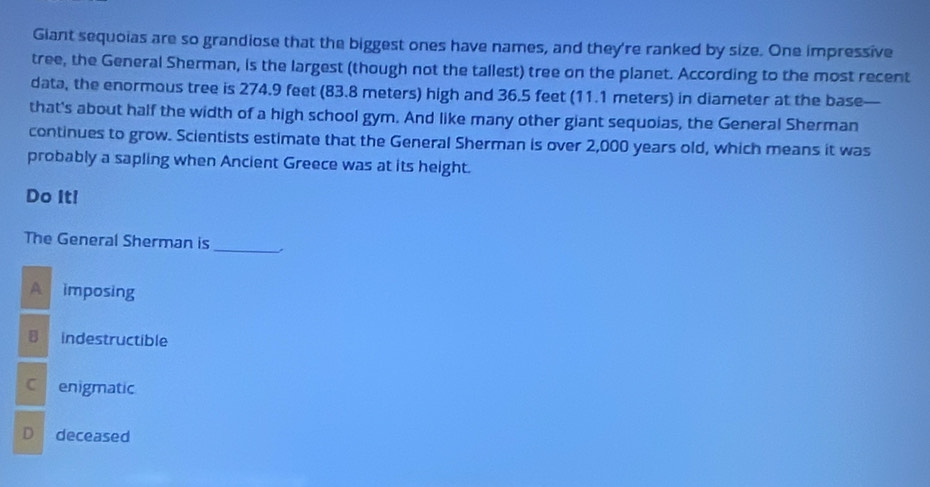 Giant sequoias are so grandiose that the biggest ones have names, and they're ranked by size. One impressive
tree, the General Sherman, is the largest (though not the tallest) tree on the planet. According to the most recent
data, the enormous tree is 274.9 feet (83.8 meters) high and 36.5 feet (11.1 meters) in diameter at the base
that's about half the width of a high school gym. And like many other giant sequoias, the General Sherman
continues to grow. Scientists estimate that the General Sherman is over 2,000 years old, which means it was
probably a sapling when Ancient Greece was at its height.
Do It!
The General Sherman is
_
A imposing
B indestructible
C enigmatic
D deceased