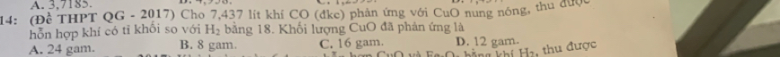 A. 3,7185
14: (Đề THPT QG - 2017) Cho 7,437 lít khí CO (dke) phản ứng với CuO nung nóng, thu được
hỗn hợp khí có tỉ khổi so với H_2 bằng 18. Khối lượng CuO đã phản ứng là
A. 24 gam. B. 8 gam. C. 16 gam. D. 12 gam.
h hằng khí Ha, thu được