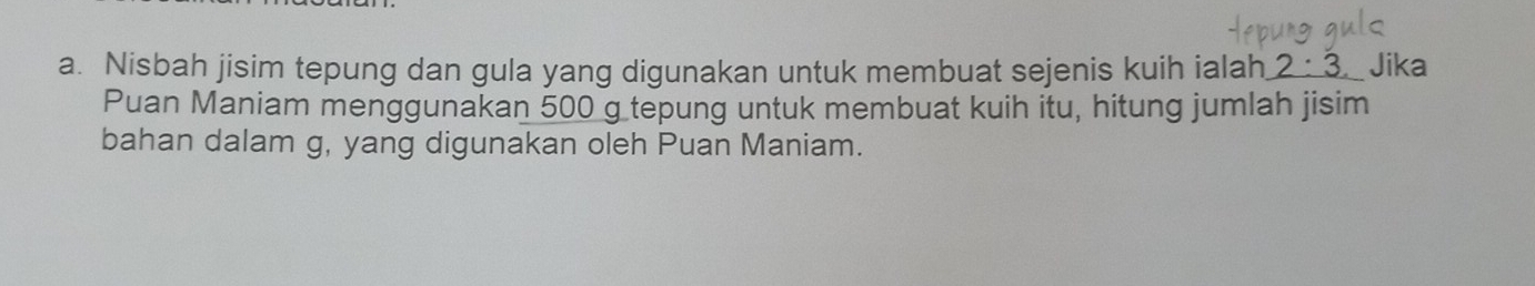 Nisbah jisim tepung dan gula yang digunakan untuk membuat sejenis kuih ialah 2:3 Jika 
Puan Maniam menggunakan 500 g tepung untuk membuat kuih itu, hitung jumlah jisim 
bahan dalam g, yang digunakan oleh Puan Maniam.