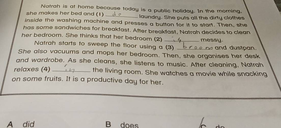 Natrah is at home because today is a public holiday. In the morning,
she makes her bed and (1)
_laundry. She puts all the dirty clothes
inside the washing machine and presses a button for it to start. Then, she
has some sandwiches for breakfast. After breakfast, Natrah decides to clean
her bedroom. She thinks that her bedroom (2)_
messy.
Natrah starts to sweep the floor using a (3) _and dustpan.
She also vacuums and mops her bedroom. Then, she organises her desk
and wardrobe. As she cleans, she listens to music. After cleaning, Natrah
relaxes (4) _the living room. She watches a movie while snacking
on some fruits. It is a productive day for her.
A did B does