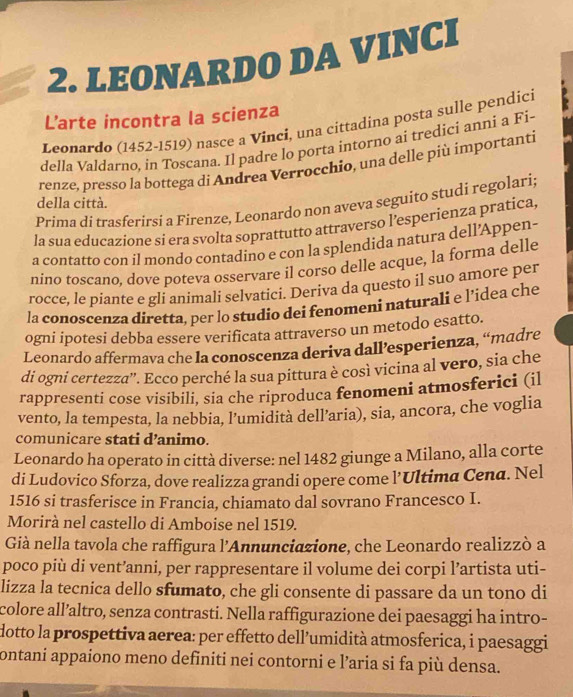 LEONARDO DA VINCI
L’arte incontra la scienza
Leonardo (1452-1519) nasce a Vinci, una cittadina posta sulle pendici
della Valdarno, in Toscana. Il padre lo porta intorno ai tredici anni a Fi-
renze, presso la bottega di Andrea Verrocchio, una delle più importanti
della città.
Prima di trasferirsi a Firenze, Leonardo non aveva seguito studi regolari
la sua educazione si era svolta soprattutto attraverso l’esperienza pratica,
a contatto con il mondo contadino e con la splendida natura dell’Appen-
nino toscano, dove poteva osservare il corso delle acque, la forma delle
rocce, le piante e gli animali selvatici. Deriva da questo il suo amore per
la conoscenza diretta, per lo studio dei fenomeni naturali e l’idea che
ogni ipotesi debba essere verificata attraverso un metodo esatto.
Leonardo affermava che la conoscenza deriva dall’esperienza, “madre
di ogni certezza'. Ecco perché la sua pittura è così vicina al vero, sia che
rappresenti cose visibili, sia che riproduca fenomeni atmosferici (il
vento, la tempesta, la nebbia, l’umidità dell’aria), sia, ancora, che voglia
comunicare stati d’animo.
Leonardo ha operato in città diverse: nel 1482 giunge a Milano, alla corte
di Ludovico Sforza, dove realizza grandi opere come l’Ultima Cena. Nel
1516 si trasferisce in Francia, chiamato dal sovrano Francesco I.
Morirà nel castello di Amboise nel 1519.
Già nella tavola che raffigura l'Annunciazione, che Leonardo realizzò a
poco più di vent’anni, per rappresentare il volume dei corpi l’artista uti-
lizza la tecnica dello sfumato, che gli consente di passare da un tono di
colore all’altro, senza contrasti. Nella raffigurazione dei paesaggi ha intro-
dotto la prospettiva aerea: per effetto dell’umidità atmosferica, i paesaggi
ontani appaiono meno definiti nei contorni e l’aria si fa più densa.