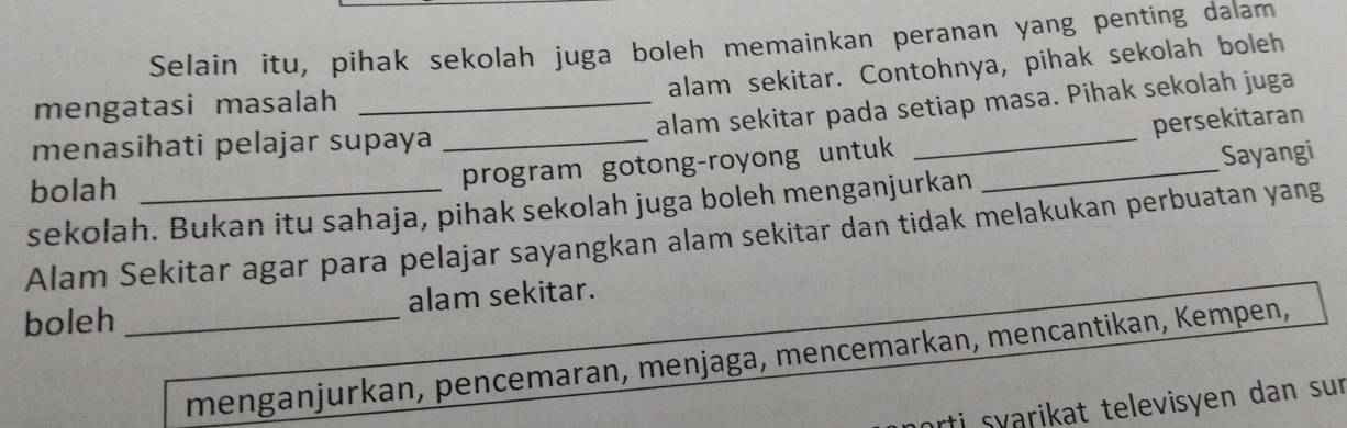 Selain itu, pihak sekolah juga boleh memainkan peranan yang penting dalam 
alam sekitar. Contohnya, pihak sekolah boleh 
mengatasi masalah_ 
alam sekitar pada setiap masa. Pihak sekolah juga 
menasihati pelajar supaya_ 
bolah 
program gotong-royong untuk __persekitaran 
Sayangi 
sekolah. Bukan itu sahaja, pihak sekolah juga boleh menganjurkan 
Alam Sekitar agar para pelajar sayangkan alam sekitar dan tidak melakukan perbuatan yang 
boleh _alam sekitar. 
menganjurkan, pencemaran, menjaga, mencemarkan, mencantikan, Kempen, 
arti syarikat televisyen dan sur