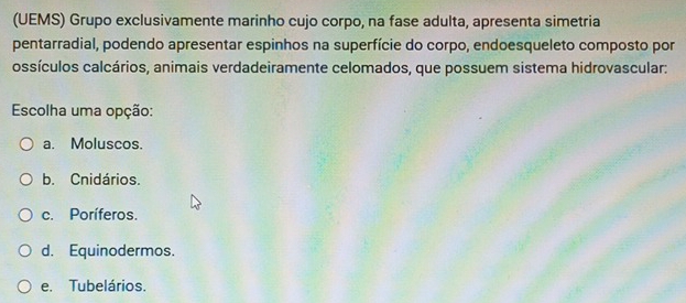 (UEMS) Grupo exclusivamente marinho cujo corpo, na fase adulta, apresenta simetria
pentarradial, podendo apresentar espinhos na superfície do corpo, endoesqueleto composto por
ossículos calcários, animais verdadeiramente celomados, que possuem sistema hidrovascular:
Escolha uma opção:
a. Moluscos.
b. Cnidários.
c. Poríferos.
d. Equinodermos.
e. Tubelários.