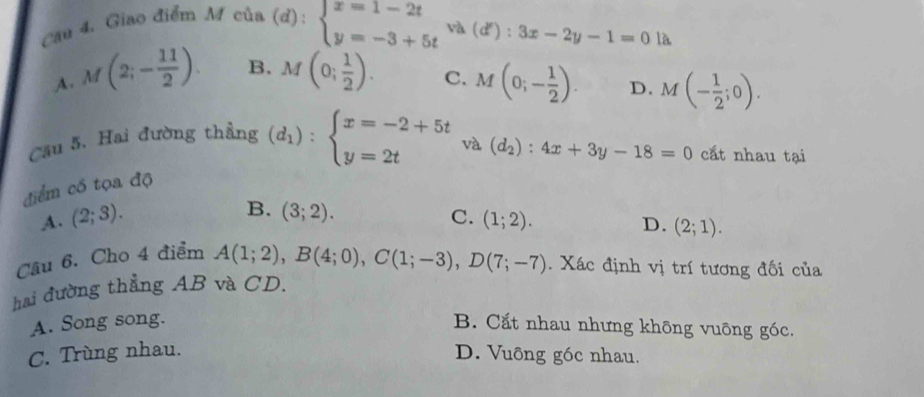 Giao điểm M của
(d):beginarrayl x=1-2t y=-3+5tendarray.  va(d'):3x-2y-1=0 là
A. M(2;- 11/2 ). B. M(0; 1/2 ). C. M(0;- 1/2 ). D. M(- 1/2 ;0). 
Cầu 5. Hai đường thẳng (d_1):beginarrayl x=-2+5t y=2tendarray. và (d_2):4x+3y-18=0 cắt nhau tại
điểm cổ tọa độ
B. (3;2).
A. (2;3). C. (1;2).
D. (2;1). 
Câu 6. Cho 4 điểm A(1;2), B(4;0), C(1;-3), D(7;-7). Xác định vị trí tương đối của
hai đường thẳng AB và CD.
A. Song song. B. Cắt nhau nhưng không vuông góc.
C. Trùng nhau. D. Vuông góc nhau.