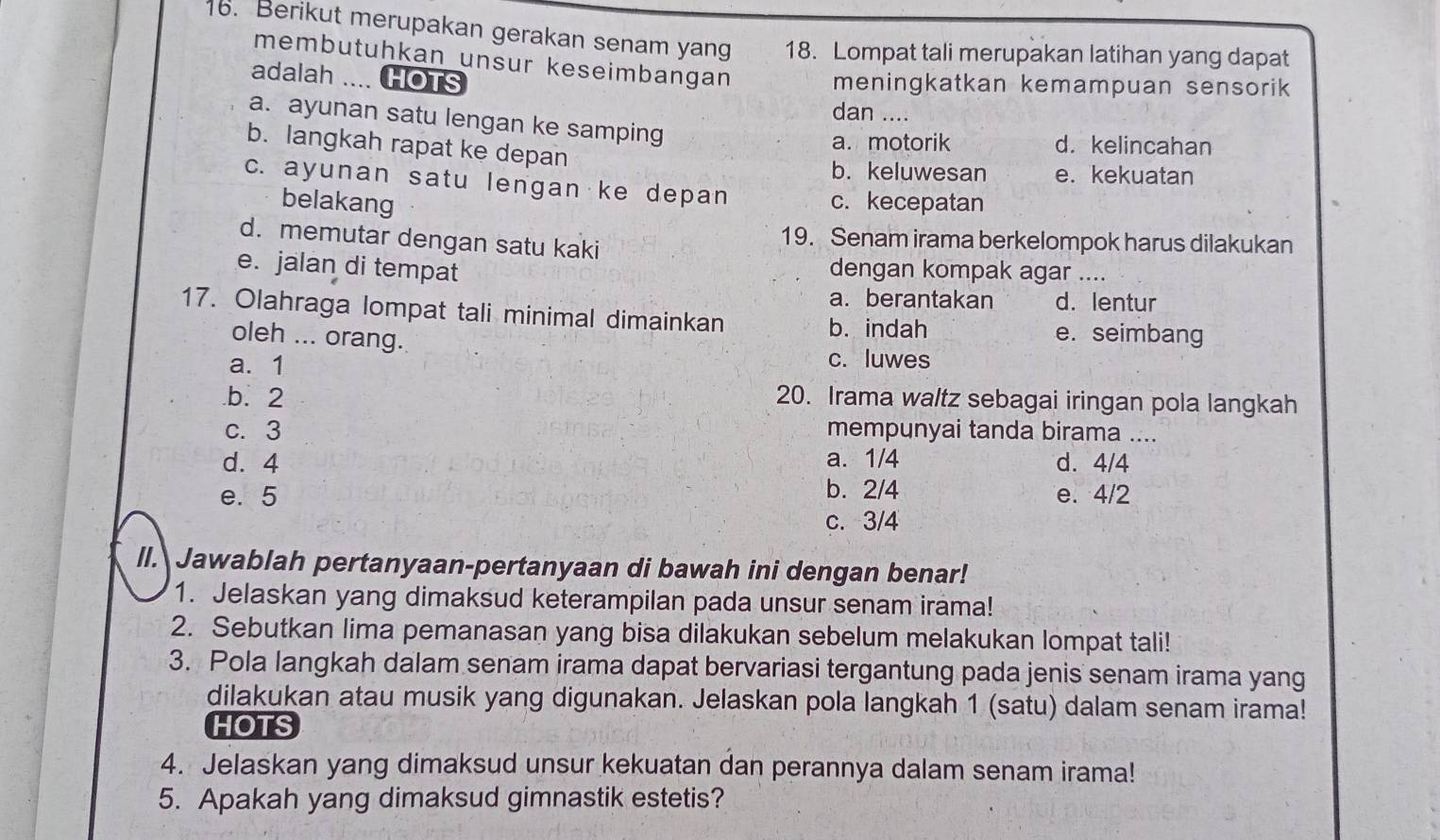 Berikut merupakan gerakan senam yang 18. Lompat tali merupakan latihan yang dapat
membutuhkan unsur keseimbangan
adalah .... HOTS meningkatkan kemampuan sensorik
dan ....
a. ayunan satu lengan ke samping
a. motorik d. kelincahan
b. langkah rapat ke depan
b. keluwesan e. kekuatan
c. ayunan satu lengan ke depan
belakang c. kecepatan
d. memutar dengan satu kaki
19. Senam irama berkelompok harus dilakukan
e. jalan di tempat dengan kompak agar ....
a.berantakan d. lentur
17. Olahraga lompat tali minimal dimainkan
oleh ... orang.
b. indah e. seimbang
a. 1
c. luwes.b. 2 20. Irama waltz sebagai iringan pola langkah
c. 3 mempunyai tanda birama ....
d. 4 a. 1/4 d. 4/4
e. 5 b. 2/4 e. 4/2
c. 3/4
ll. Jawablah pertanyaan-pertanyaan di bawah ini dengan benar!
1. Jelaskan yang dimaksud keterampilan pada unsur senam irama!
2. Sebutkan lima pemanasan yang bisa dilakukan sebelum melakukan lompat tali!
3. Pola langkah dalam senam irama dapat bervariasi tergantung pada jenis senam irama yang
dilakukan atau musik yang digunakan. Jelaskan pola langkah 1 (satu) dalam senam irama!
HOTS
4. Jelaskan yang dimaksud unsur kekuatan dan perannya dalam senam irama!
5. Apakah yang dimaksud gimnastik estetis?