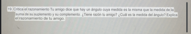 Critica el razonamiento Tu amigo dice que hay un ángulo cuya medida es la misma que la medida de la 
suma de su suplemento y su complemento. ¿Tiene razón tu amigo? ¿Cuál es la medida del ángulo? Explica 
el razonamiento de tu amigo.