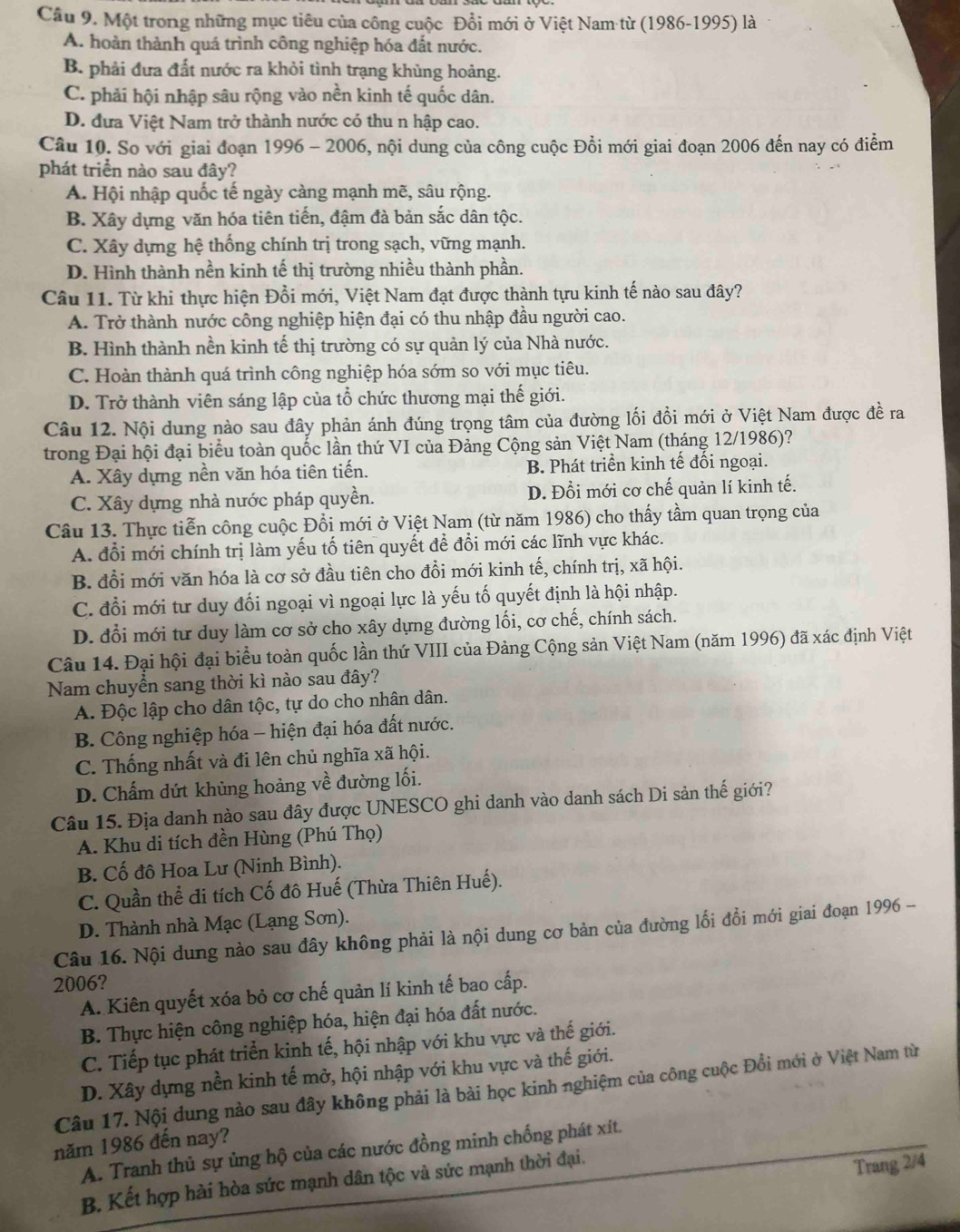 Cầu 9. Một trong những mục tiêu của công cuộc Đổi mới ở Việt Nam từ (1986-1995) là
A. hoàn thành quá trình công nghiệp hóa đất nước.
B. phải đưa đất nước ra khỏi tình trạng khùng hoảng.
C. phải hội nhập sâu rộng vào nền kinh tế quốc dân.
D. đưa Việt Nam trở thành nước có thu n hập cao.
Câu 10. So với giai đoạn 1996 - 2006, nội dung của công cuộc Đồi mới giai đoạn 2006 đến nay có điểm
phát triển nào sau đây?
A. Hội nhập quốc tế ngày càng mạnh mẽ, sâu rộng.
B. Xây dựng văn hóa tiên tiến, đậm đà bản sắc dân tộc.
C. Xây dựng hệ thống chính trị trong sạch, vững mạnh.
D. Hình thành nền kinh tế thị trường nhiều thành phần.
Câu 11. Từ khi thực hiện Đổi mới, Việt Nam đạt được thành tựu kinh tế nào sau đây?
A. Trở thành nước công nghiệp hiện đại có thu nhập đầu người cao.
B. Hình thành nền kinh tế thị trường có sự quản lý của Nhà nước.
C. Hoàn thành quá trình công nghiệp hóa sớm so với mục tiêu.
D. Trở thành viên sáng lập của tổ chức thương mại thế giới.
Câu 12. Nội dung nào sau đây phản ánh đúng trọng tâm của đường lối đồi mới ở Việt Nam được đề ra
trong Đại hội đại biểu toàn quốc lần thứ VI của Đảng Cộng sản Việt Nam (tháng 12/1986)?
A. Xây dựng nền văn hóa tiên tiến. B. Phát triển kinh tế đối ngoại.
C. Xây dựng nhà nước pháp quyền. D. Đổi mới cơ chế quản lí kinh tế.
Câu 13. Thực tiễn công cuộc Đổi mới ở Việt Nam (từ năm 1986) cho thấy tầm quan trọng của
A. đổi mới chính trị làm yếu tố tiên quyết để đổi mới các lĩnh vực khác.
B. đổi mới văn hóa là cơ sở đầu tiên cho đổi mới kinh tế, chính trị, xã hội.
C. đổi mới tư duy đối ngoại vì ngoại lực là yếu tố quyết định là hội nhập.
D. đổi mới tư duy làm cơ sở cho xây dựng đường lối, cơ chế, chính sách.
Câu 14. Đại hội đại biểu toàn quốc lần thứ VIII của Đảng Cộng sản Việt Nam (năm 1996) đã xác định Việt
Nam chuyển sang thời kì nào sau đây?
A. Độc lập cho dân tộc, tự do cho nhân dân.
B. Công nghiệp hóa - hiện đại hóa đất nước.
C. Thống nhất và đi lên chủ nghĩa xã hội.
D. Chấm dứt khủng hoảng về đường lối.
Câu 15. Địa danh nào sau đây được UNESCO ghi danh vào danh sách Di sản thế giới?
A. Khu di tích đền Hùng (Phú Thọ)
B. Cố đô Hoa Lư (Ninh Bình).
C. Quần thể đi tích Cố đô Huế (Thừa Thiên Huế).
D. Thành nhà Mạc (Lạng Sơn).
Câu 16. Nội dung nào sau đây không phải là nội dung cơ bản của đường lối đổi mới giai đoạn 1996 -
2006?
A. Kiên quyết xóa bỏ cơ chế quản lí kinh tế bao cấp.
B. Thực hiện công nghiệp hóa, hiện đại hóa đất nước.
C. Tiếp tục phát triển kinh tế, hội nhập với khu vực và thế giới.
D. Xây dựng nền kinh tế mở, hội nhập với khu vực và thế giới.
Câu 17. Nội dung nào sau đây không phải là bài học kinh nghiệm của công cuộc Đồi mới ở Việt Nam từ
năm 1986 đến nay?
A. Tranh thủ sự ủng hộ của các nước đồng minh chống phát xít.
B. Kết hợp hài hòa sức mạnh dân tộc và sức mạnh thời đại.
Trang 2/4