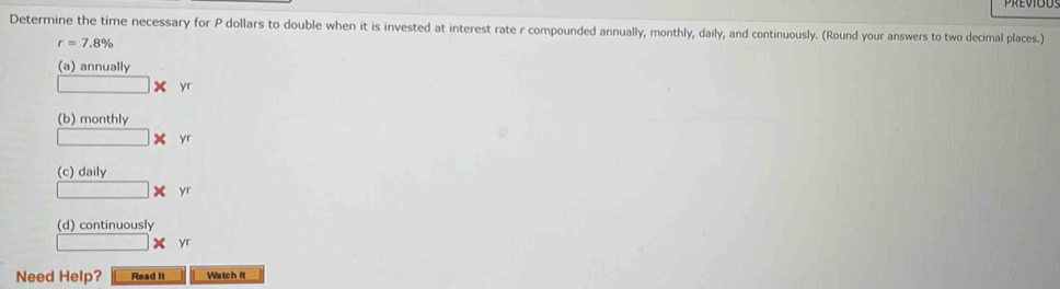 Determine the time necessary for P dollars to double when it is invested at interest rate r compounded annually, monthly, daily, and continuously. (Round your answers to two decimal places.)
r=7.8%
(a) annually
X yr
(b) monthly
□ * yr
(c) daily
□ * yr
(d) continuously 
□ yr
Need Help? Read It Watch It